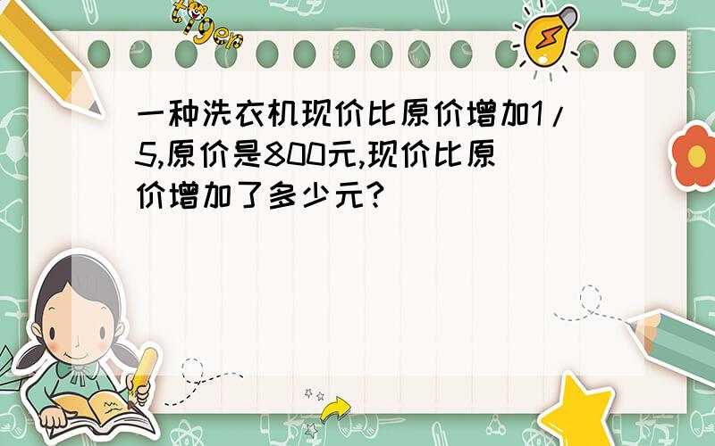 一种洗衣机现价比原价增加1/5,原价是800元,现价比原价增加了多少元?