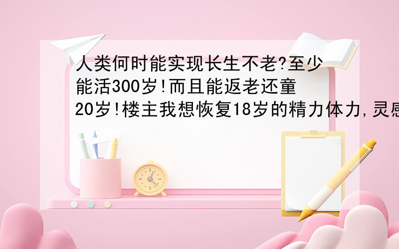 人类何时能实现长生不老?至少能活300岁!而且能返老还童20岁!楼主我想恢复18岁的精力体力,灵感和魅力!楼主我可不想继续 在 天 朝 当 蚁 族,不想成为现代化建设的 牺 SHENG 300岁的生命周期300