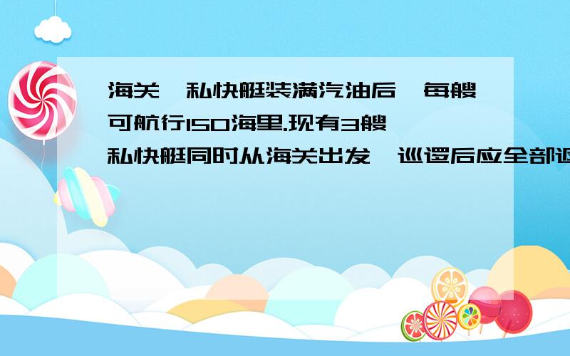 海关缉私快艇装满汽油后,每艘可航行150海里.现有3艘缉私快艇同时从海关出发,巡逻后应全部返回.为使搜巡范围更宽,在巡逻至某处后,其中两船留足自己返回的用油,将多余的油交给第3只船使