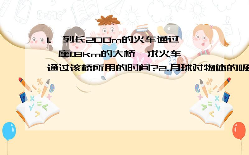 1.一列长200m的火车通过一座1.8km的大桥,求火车通过该桥所用的时间?2.月球对物体的吸引力约为地球的六分之一,一个随同装备共70kg的宇航员到达月球表面后,他的质量为多少?他的重力为多少?