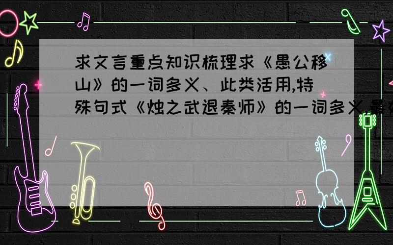 求文言重点知识梳理求《愚公移山》的一词多义、此类活用,特殊句式《烛之武退秦师》的一词多义,最好整理一下,不要一粘一堆就完事,谢谢喇,辛苦啦