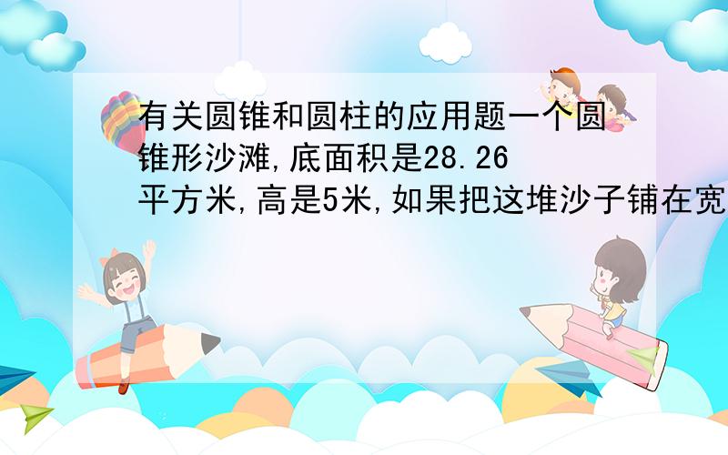 有关圆锥和圆柱的应用题一个圆锥形沙滩,底面积是28.26平方米,高是5米,如果把这堆沙子铺在宽5米,厚0.2米的公路上,可以铺多少米长?