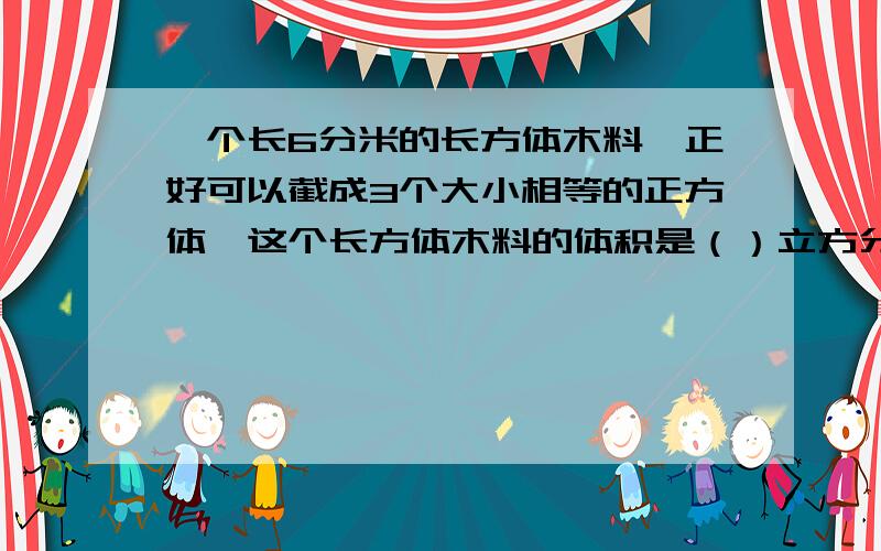 一个长6分米的长方体木料,正好可以截成3个大小相等的正方体,这个长方体木料的体积是（）立方分米.3...一个长6分米的长方体木料,正好可以截成3个大小相等的正方体,这个长方体木料的体积