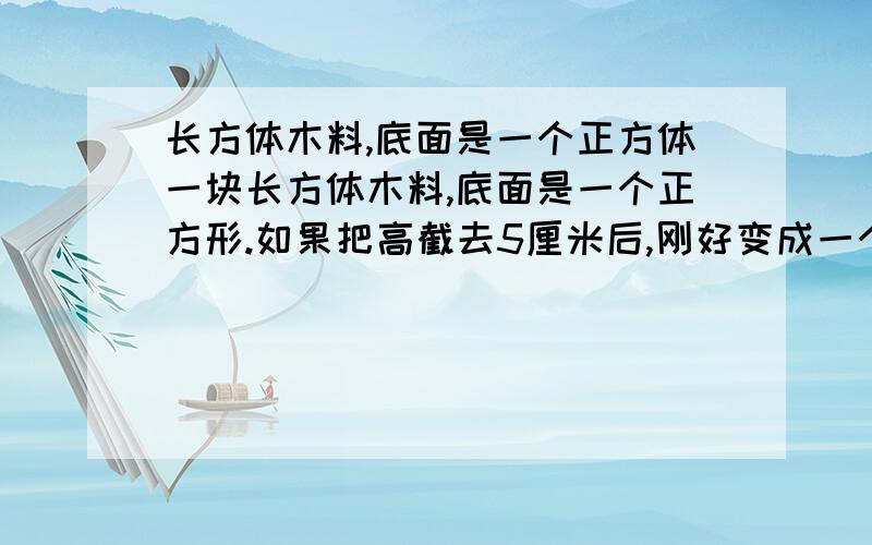 长方体木料,底面是一个正方体一块长方体木料,底面是一个正方形.如果把高截去5厘米后,刚好变成一个正方体,而表面积就减少了200平方厘米,这块木料的体积是多少?如减少的表面积正好是什