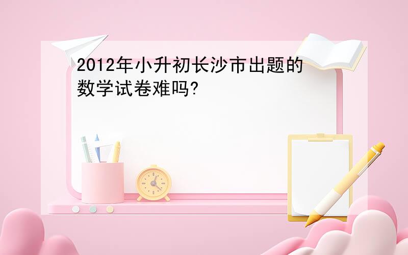 2012年小升初长沙市出题的数学试卷难吗?