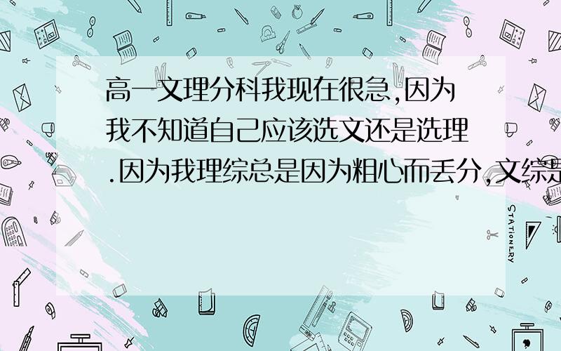 高一文理分科我现在很急,因为我不知道自己应该选文还是选理.因为我理综总是因为粗心而丢分,文综是因为背不熟知识点,而且有些不懂而丢分.所以我都不知道选文还是选理好.希望今天中午