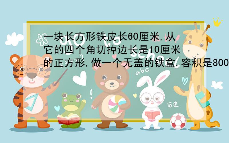 一块长方形铁皮长60厘米,从它的四个角切掉边长是10厘米的正方形,做一个无盖的铁盒,容积是8000立 方厘米,长