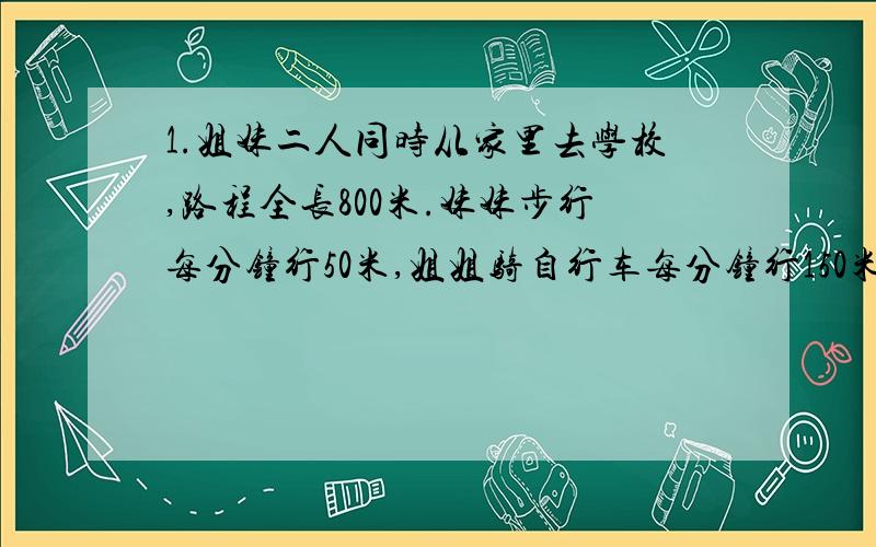 1.姐妹二人同时从家里去学校,路程全长800米.妹妹步行每分钟行50米,姐姐骑自行车每分钟行150米,姐姐到达学校后立即返回,途中与妹妹相遇,这时妹妹走了几分钟?2.甲、乙两人绕周长1000米的环