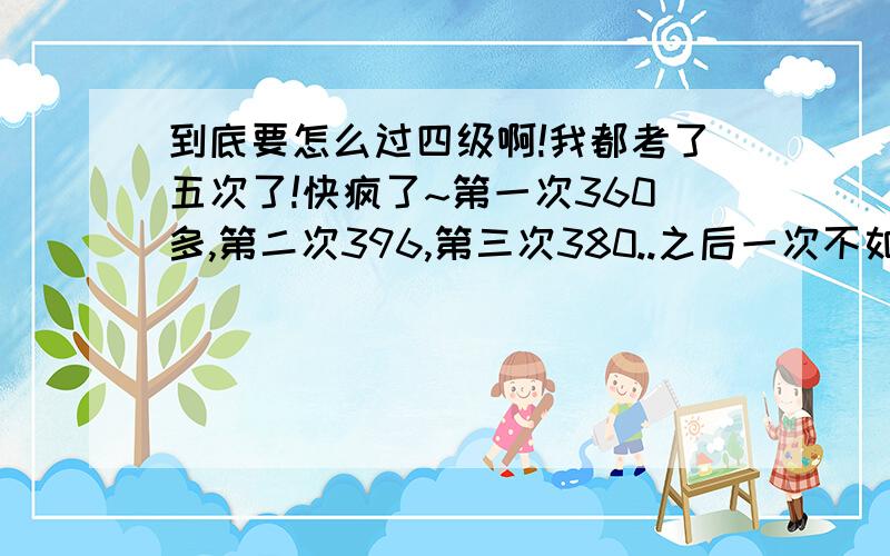 到底要怎么过四级啊!我都考了五次了!快疯了~第一次360多,第二次396,第三次380..之后一次不如一次,这次一查,竟然只有330!大四了,这差不多是最后一次机会了.我到底要怎么办啊?