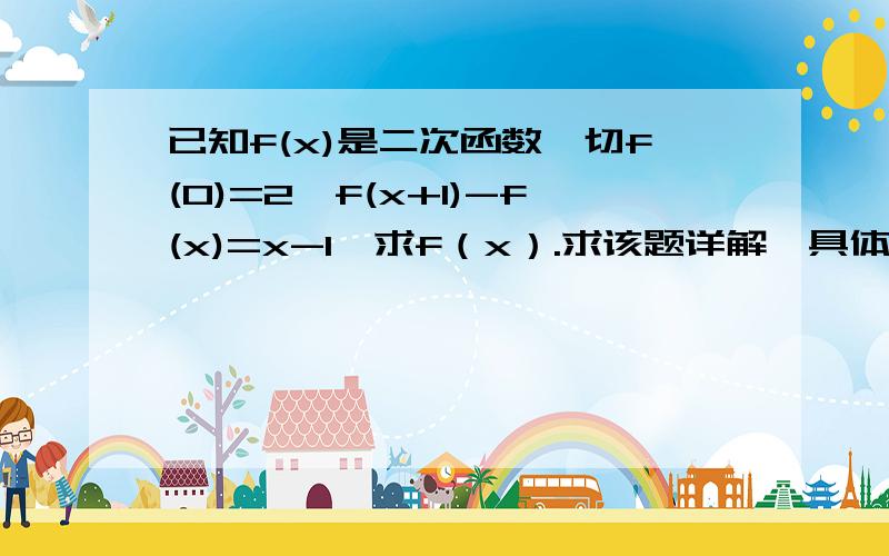 已知f(x)是二次函数,切f(0)=2,f(x+1)-f(x)=x-1,求f（x）.求该题详解,具体如下：设f（x）=ax²+bx+c（a≠0）由f（0）=2,得c=2 （c是为什么为2?不懂.）由f（x+1）-f（x）=x-1得恒等式：2ax+a+b=x-1,（恒等式