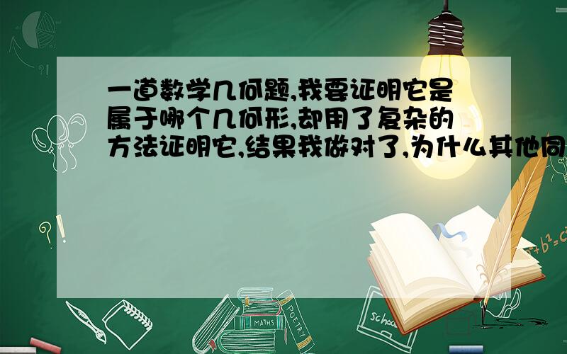 一道数学几何题,我要证明它是属于哪个几何形,却用了复杂的方法证明它,结果我做对了,为什么其他同学能用简单的方法证明它哪个几何形,结果也是对的?