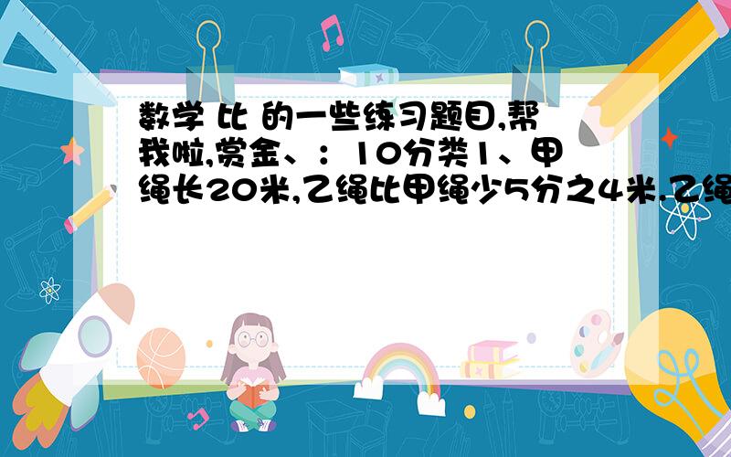 数学 比 的一些练习题目,帮我啦,赏金、：10分类1、甲绳长20米,乙绳比甲绳少5分之4米.乙绳长多少米?2、甲绳长20米,乙绳是甲绳的5分之4米.乙绳长多少米?3、甲绳长20米,是乙绳的5分之4.乙绳长