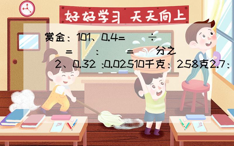 赏金：101、0.4=（）÷（）=（）：（）=（）分之（）2、0.32 :0.02510千克：258克2.7：14分之3小时：15分钟（求比值,一步一步的计算喔）