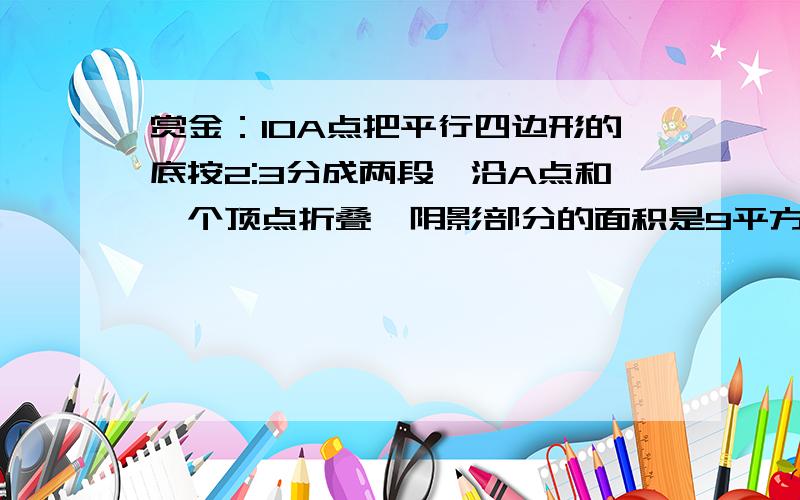 赏金：10A点把平行四边形的底按2:3分成两段,沿A点和一个顶点折叠,阴影部分的面积是9平方厘米,平行四边形的面积是多少?