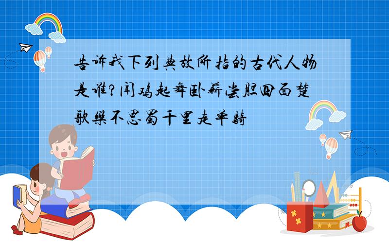 告诉我下列典故所指的古代人物是谁?闻鸡起舞卧薪尝胆四面楚歌乐不思蜀千里走单骑