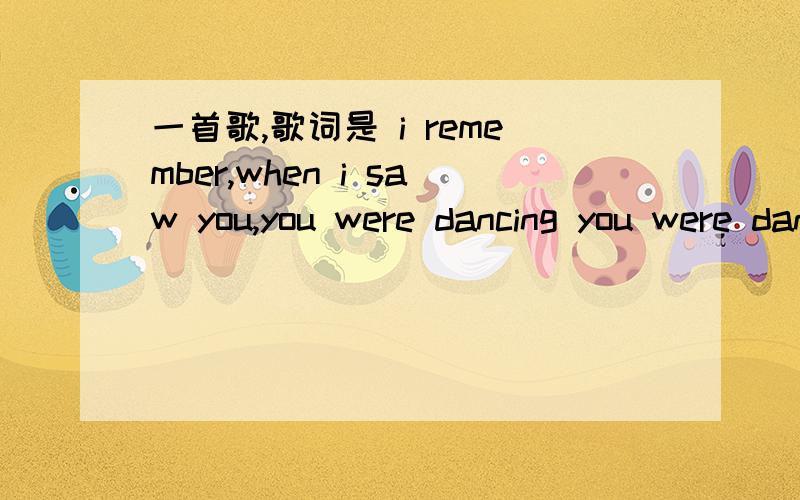 一首歌,歌词是 i remember,when i saw you,you were dancing you were dancingi remember,when i saw you,you were dancing you were dancing还有一段是i felt someting i felt something还有this can last forever男的唱的慢的不是 you were my e