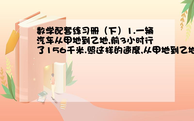 数学配套练习册（下）1.一辆汽车从甲地到乙地,前3小时行了156千米.照这样的速度,从甲地到乙地共需8小时,甲乙两地相距多少千米?（用比例解）