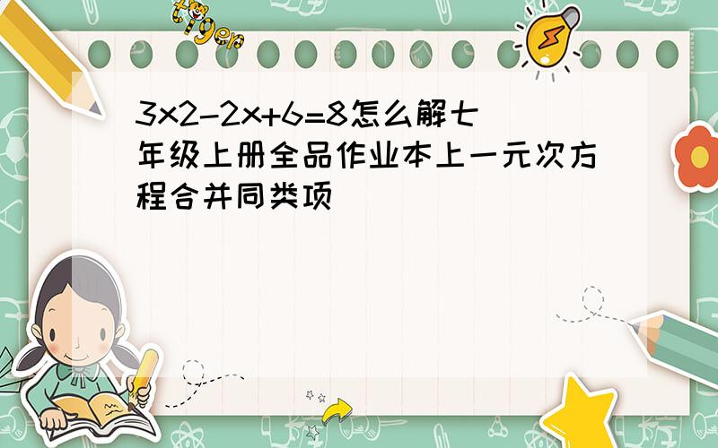 3x2-2x+6=8怎么解七年级上册全品作业本上一元次方程合并同类项