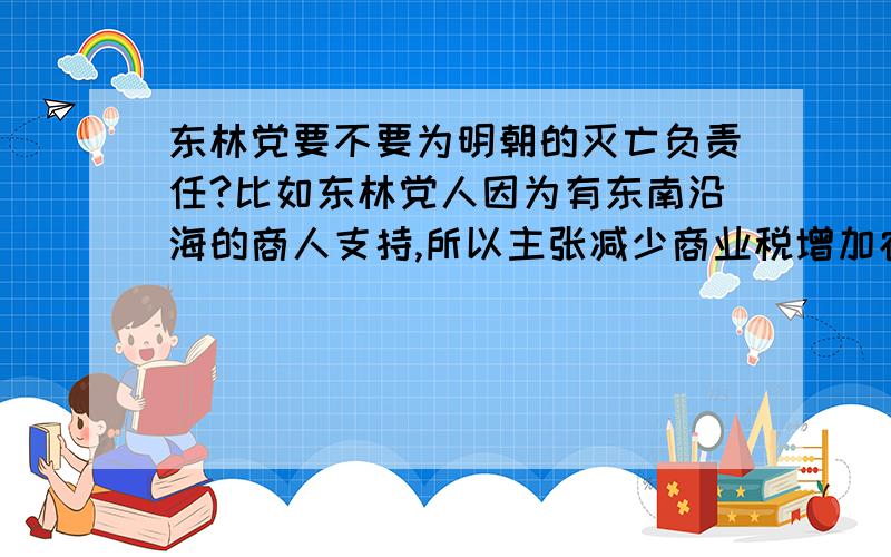 东林党要不要为明朝的灭亡负责任?比如东林党人因为有东南沿海的商人支持,所以主张减少商业税增加农业税,影响究竟如何?