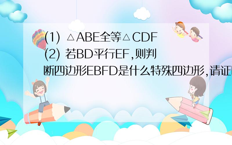 (1) △ABE全等△CDF(2) 若BD平行EF,则判断四边形EBFD是什么特殊四边形,请证明你的结论.