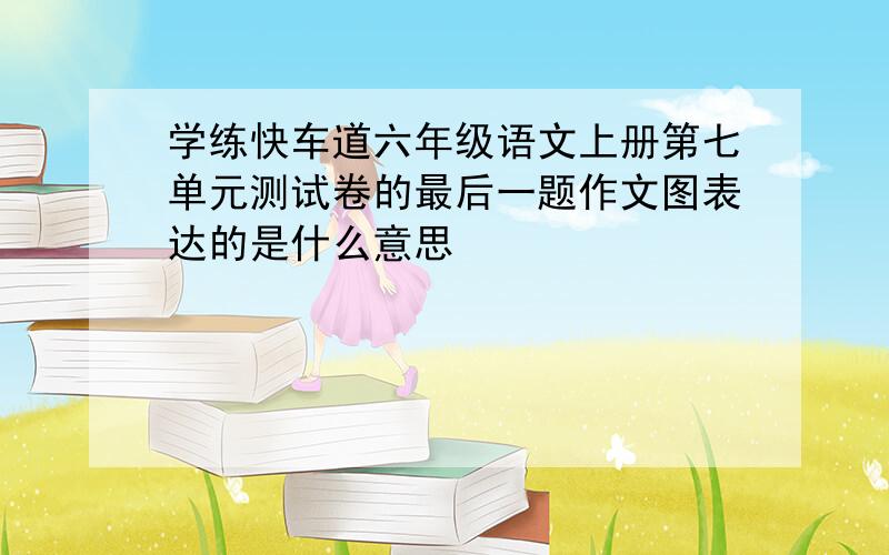 学练快车道六年级语文上册第七单元测试卷的最后一题作文图表达的是什么意思