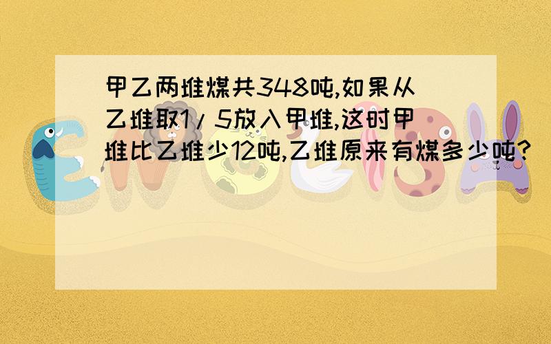 甲乙两堆煤共348吨,如果从乙堆取1/5放入甲堆,这时甲堆比乙堆少12吨,乙堆原来有煤多少吨?