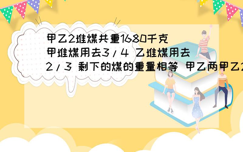 甲乙2堆煤共重1680千克 甲堆煤用去3/4 乙堆煤用去2/3 剩下的煤的重量相等 甲乙两甲乙2堆煤共重1680千克  甲堆煤用去3/4  乙堆煤用去2/3  剩下的煤的重量相等  甲乙两堆煤原来中多少千克 ?