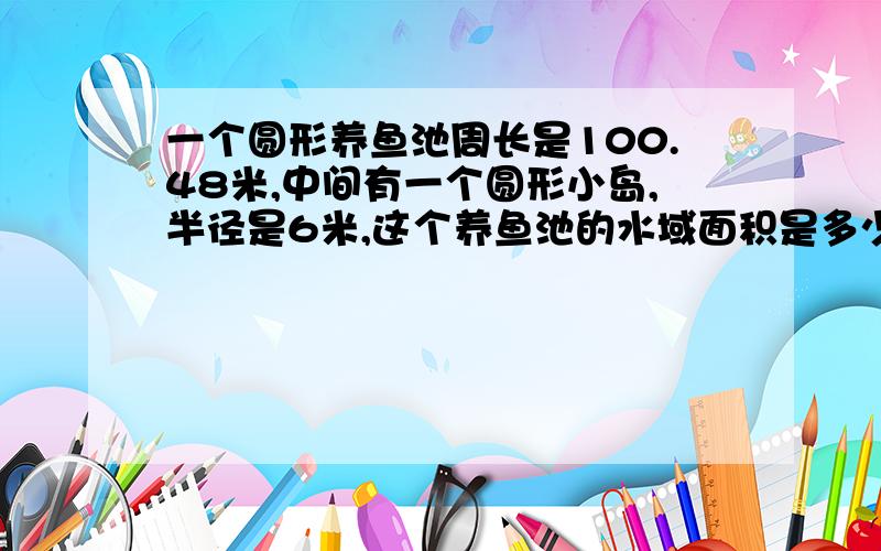 一个圆形养鱼池周长是100.48米,中间有一个圆形小岛,半径是6米,这个养鱼池的水域面积是多少平方米?（快!）