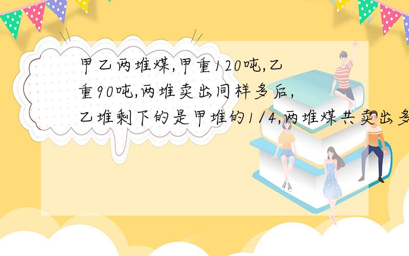 甲乙两堆煤,甲重120吨,乙重90吨,两堆卖出同样多后,乙堆剩下的是甲堆的1/4,两堆煤共卖出多少吨?要用算数解答