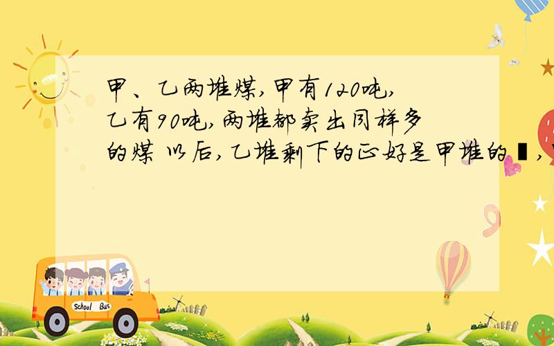 甲、乙两堆煤,甲有120吨,乙有90吨,两堆都卖出同样多的煤 以后,乙堆剩下的正好是甲堆的¼,甲乙各卖出多少吨?