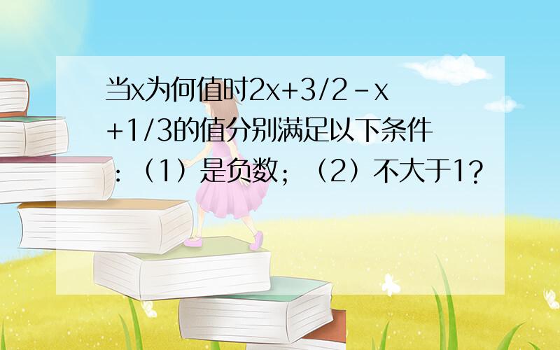 当x为何值时2x+3/2-x+1/3的值分别满足以下条件：（1）是负数；（2）不大于1?