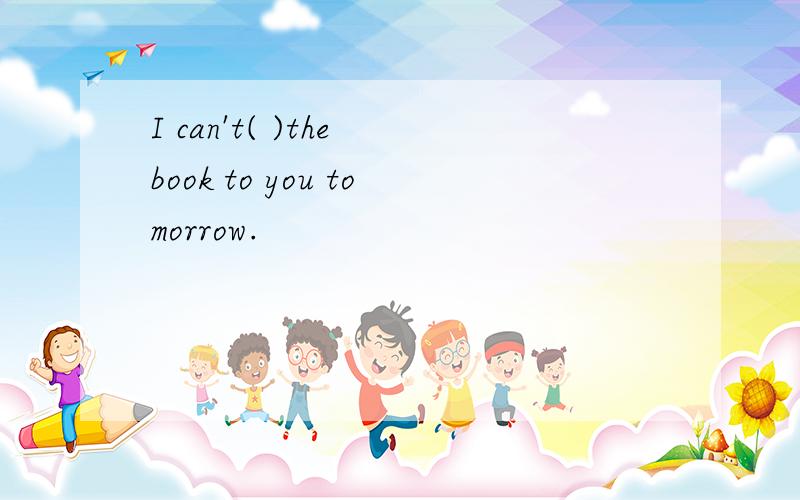 I can't( )the book to you tomorrow.