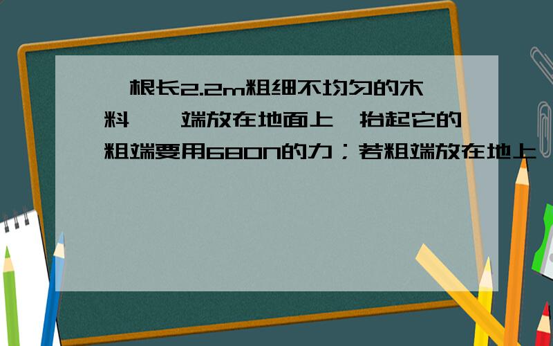 一根长2.2m粗细不均匀的木料,一端放在地面上,抬起它的粗端要用680N的力；若粗端放在地上,抬起它的另一端时需要420N的力,求：（1）木料所受的重力大小.（2）木料重心的位置.