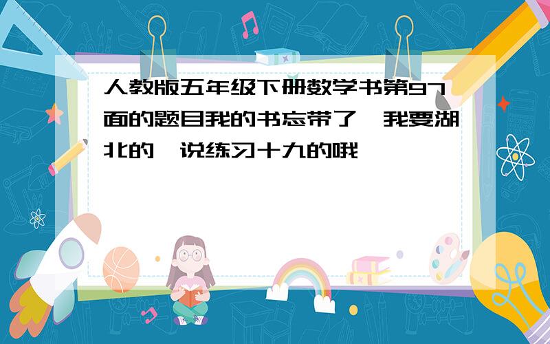 人教版五年级下册数学书第97面的题目我的书忘带了,我要湖北的,说练习十九的哦