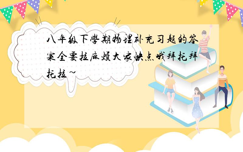 八年级下学期物理补充习题的答案全要拉麻烦大家快点哦拜托拜托拉~