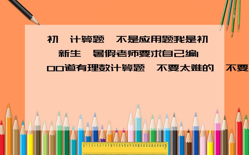 初一计算题,不是应用题我是初一新生,暑假老师要求自己编100道有理数计算题,不要太难的,不要负数,要答案.请各位大虾帮忙,能给几道给几道,小弟跪求.好的有额外悬赏!不要方程,对不起