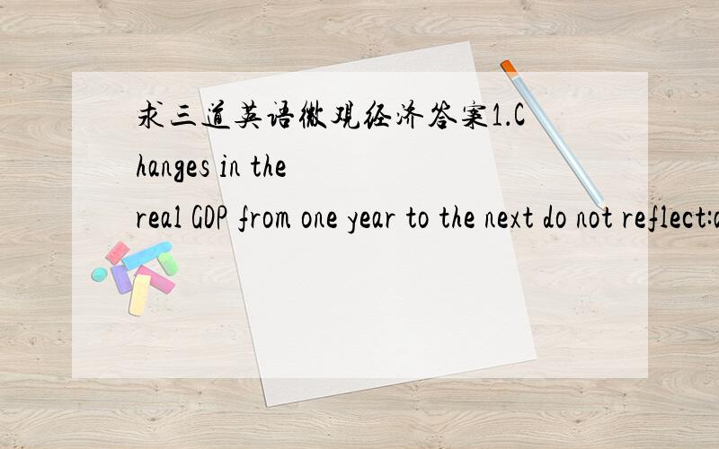 求三道英语微观经济答案1．Changes in the real GDP from one year to the next do not reflect:a.changes in the quality of the goods and services producedb.changes in the size of the population of the economyc.changes in the average length of