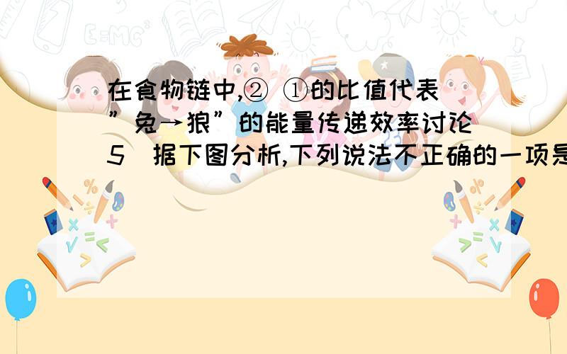 在食物链中,② ①的比值代表”兔→狼”的能量传递效率讨论5．据下图分析,下列说法不正确的一项是A．在食物链中,② ①的比值代表”兔→狼”的能量传递效率B．正常情况下,草、兔、狼的