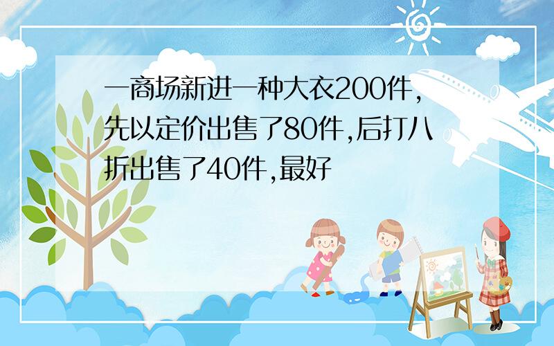 一商场新进一种大衣200件,先以定价出售了80件,后打八折出售了40件,最好