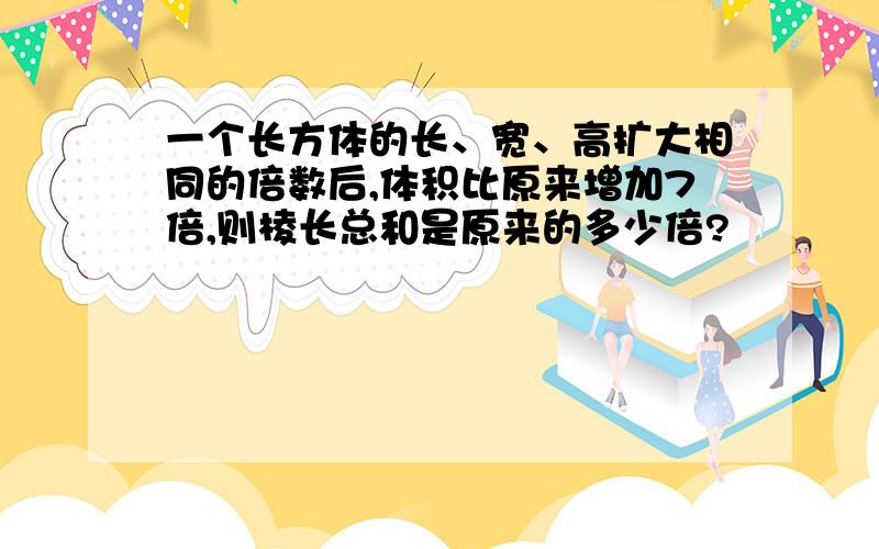 一个长方体的长、宽、高扩大相同的倍数后,体积比原来增加7倍,则棱长总和是原来的多少倍?