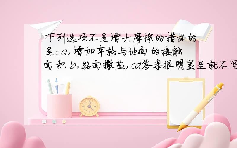 下列选项不是增大摩擦的措施的是：a,增加车轮与地面的接触面积 b,路面撒盐,cd答案很明显是就不写了,a和b怎么样来选择啊,顺便说明理由