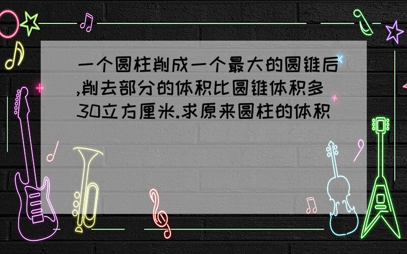 一个圆柱削成一个最大的圆锥后,削去部分的体积比圆锥体积多30立方厘米.求原来圆柱的体积