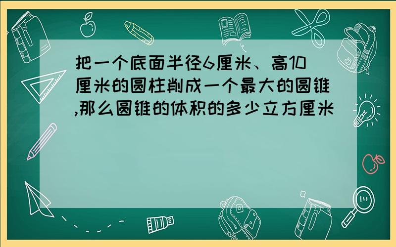 把一个底面半径6厘米、高10厘米的圆柱削成一个最大的圆锥,那么圆锥的体积的多少立方厘米