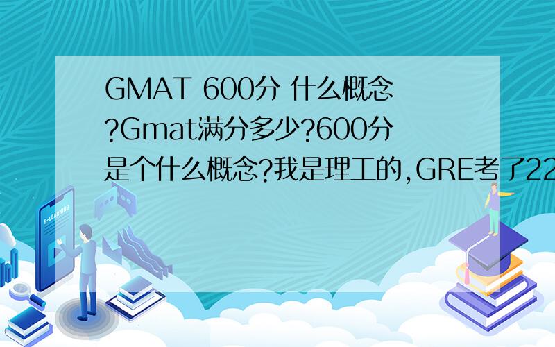 GMAT 600分 什么概念?Gmat满分多少?600分是个什么概念?我是理工的,GRE考了2200多分,不知道这个水平复习考GMAT大约相当于多少?当年考GRE还是满分2400的时候,听说现在GRE也改了,满分也没有那么高了?