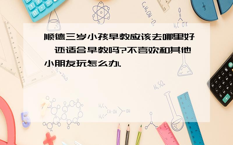 顺德三岁小孩早教应该去哪里好,还适合早教吗?不喜欢和其他小朋友玩怎么办.