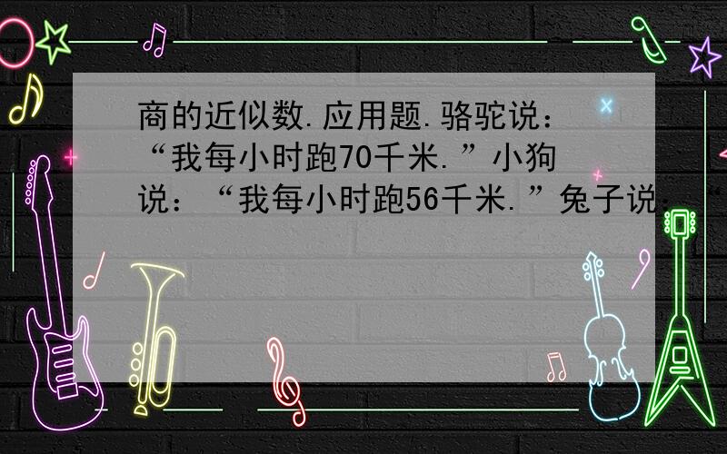 商的近似数.应用题.骆驼说：“我每小时跑70千米.”小狗说：“我每小时跑56千米.”兔子说：“我每小时跑36.5千米.”①分别计算出他们每分钟能跑多少千米.（得数保留两位小数）②骆驼的