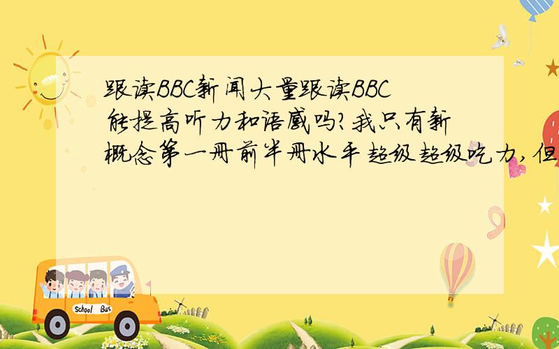 跟读BBC新闻大量跟读BBC能提高听力和语感吗?我只有新概念第一册前半册水平超级超级吃力,但已经能同步跟读2段了,大约100字,我想跟读1月新闻,象我这基础有没有好处?(单词都查字典)