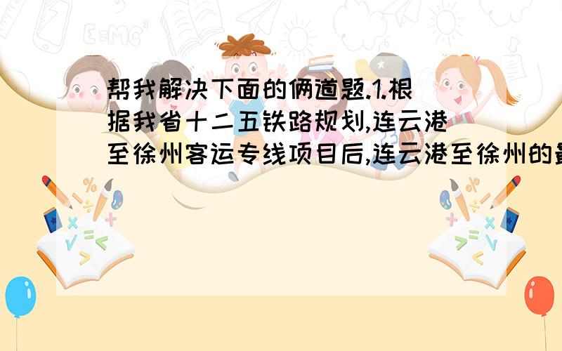 帮我解决下面的俩道题.1.根据我省十二五铁路规划,连云港至徐州客运专线项目后,连云港至徐州的最短客运时间将由现在的2小时18分缩短至36分,其速度每小时将提高260KM,求提速后的火车速度