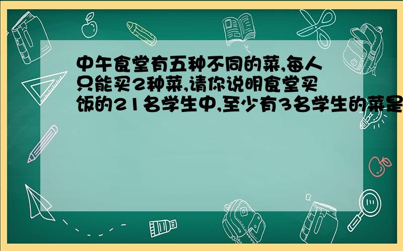 中午食堂有五种不同的菜,每人只能买2种菜,请你说明食堂买饭的21名学生中,至少有3名学生的菜是相同的.这到题怎么写,求回复,