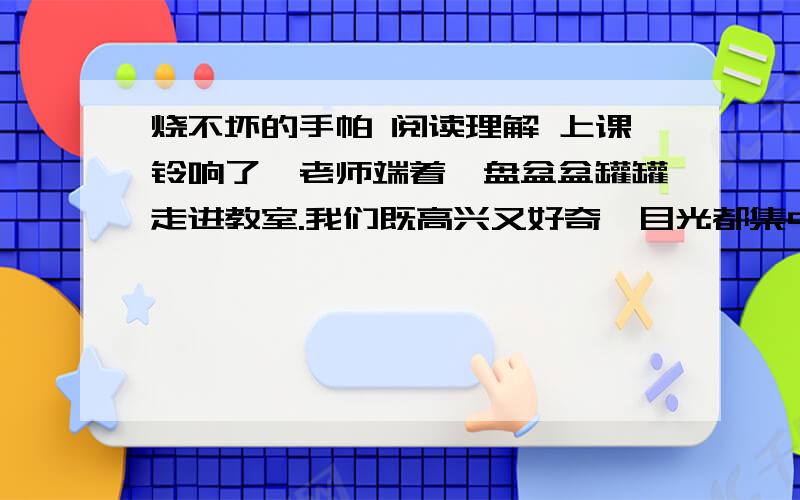 烧不坏的手帕 阅读理解 上课铃响了,老师端着一盘盆盆罐罐走进教室.我们既高兴又好奇,目光都集中在讲台上.只见讲台上着一盆水、一个空盆、一根玻璃棒、两瓶酒精和一盒火柴.老师笑眯眯